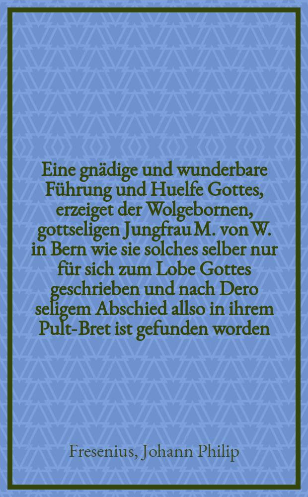 Eine gnädige und wunderbare Führung und Huelfe Gottes, erzeiget der Wolgebornen, gottseligen Jungfrau M. von W. in Bern wie sie solches selber nur für sich zum Lobe Gottes geschrieben und nach Dero seligem Abschied allso in ihrem Pult-Bret ist gefunden worden.