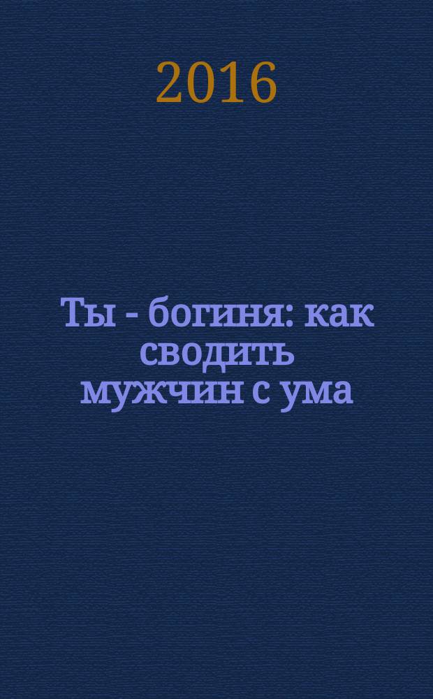 Ты - богиня : как сводить мужчин с ума