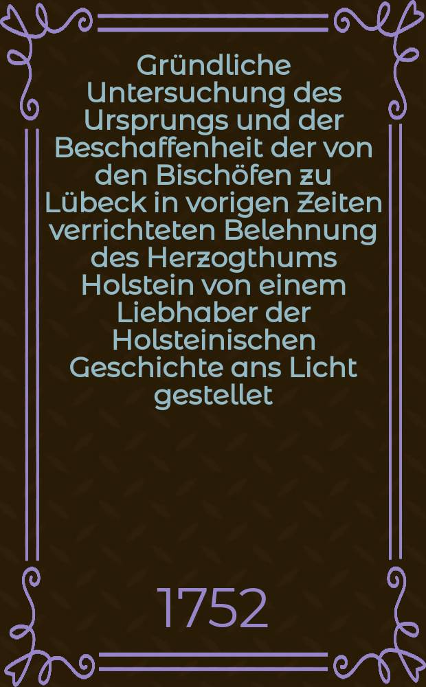 Gr&uuml;ndliche Untersuchung des Ursprungs und der Beschaffenheit der von den Bisch&ouml;fen zu L&uuml;beck in vorigen Zeiten verrichteten Belehnung des Herzogthums Holstein von einem Liebhaber der Holsteinischen Geschichte ans Licht gestellet