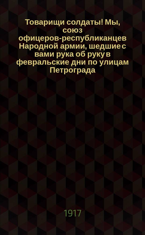 Товарищи солдаты! Мы, союз офицеров-республиканцев Народной армии, шедшие с вами рука об руку в февральские дни по улицам Петрограда... : листовка