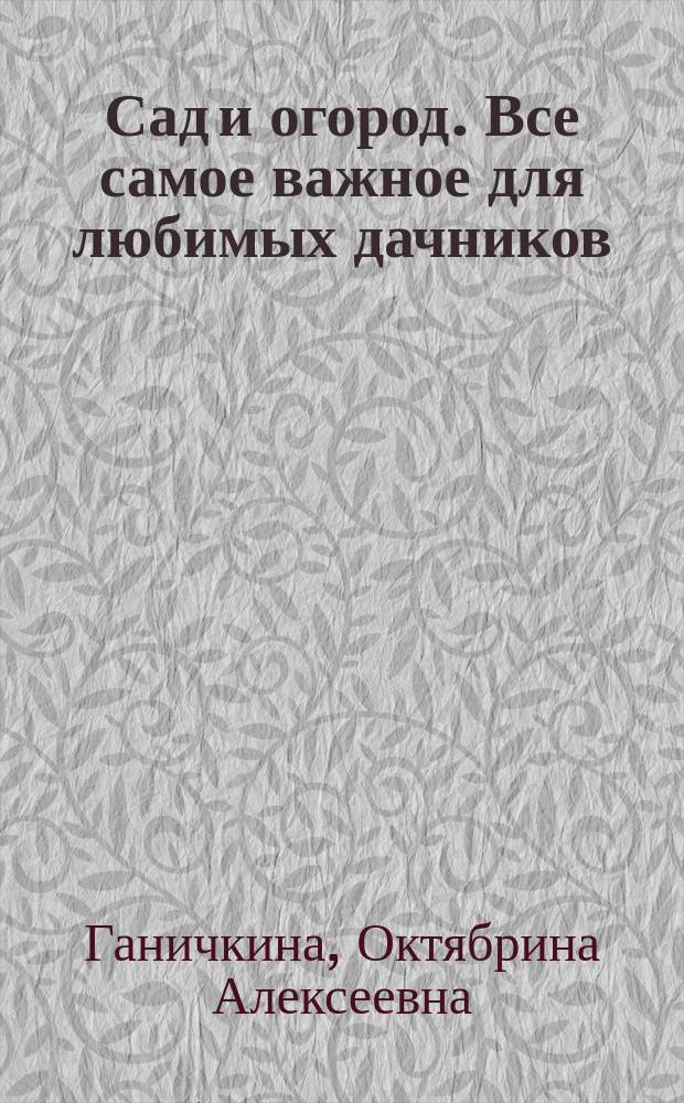 Сад и огород. Все самое важное для любимых дачников : от Октябрины Ганичкиной : проверено на практике : выращивание основных культур, лучшие урожайные сорта, новейшие препараты для защиты растений