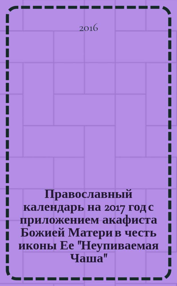 Православный календарь на 2017 год с приложением акафиста Божией Матери в честь иконы Ее "Неупиваемая Чаша"