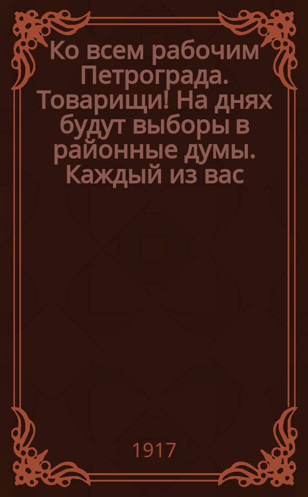 Ко всем рабочим Петрограда. Товарищи! На днях будут выборы в районные думы. Каждый из вас... : листовка