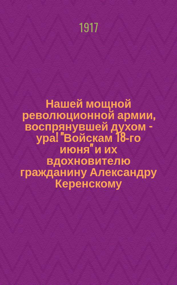 Нашей мощной революционной армии, воспрянувшей духом - ура! "Войскам 18-го июня" и их вдохновителю гражданину Александру Керенскому - слава! Сделан первый шаг к укреплению свободы и чести России ... : листовка