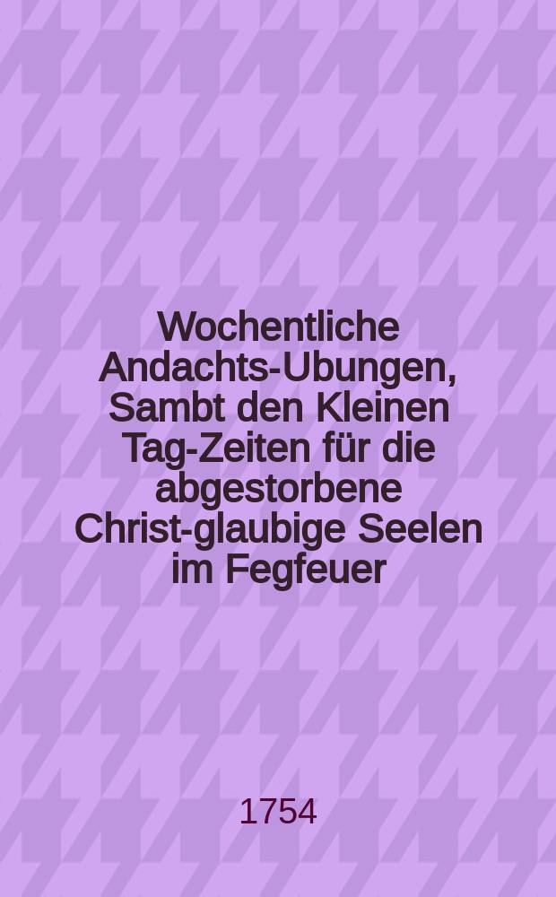 Wochentliche Andachts-Ubungen, Sambt den Kleinen Tag-Zeiten für die abgestorbene Christ-glaubige Seelen im Fegfeuer