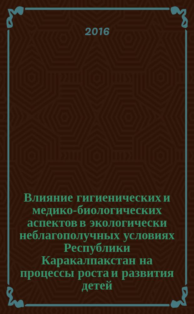 Влияние гигиенических и медико-биологических аспектов в экологически неблагополучных условиях Республики Каракалпакстан на процессы роста и развития детей : монография : учебное пособие для студентов высших учебных заведений, обучающихся по направлению образования 5510300-"Медико-профилактическое дело" и магистров-по направлению образования 5А510301-"Гигиена"