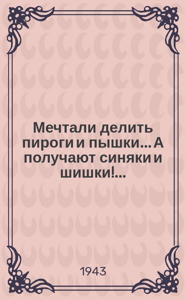 Мечтали делить пироги и пышки... А получают синяки и шишки!... : Вступая в войну, участники гитлеровского блока рассчитывали на быструю победу. Они уже заранее распределили, кому что достанется: кому пироги и пышки, кому синяки и шишки ... (Из доклада товарища Сталина 6 ноября 1943 года) : плакат