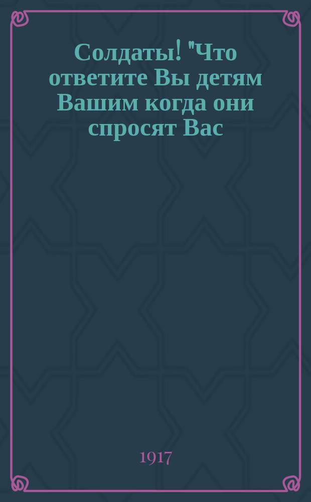 Солдаты! "Что ответите Вы детям Вашим когда они спросят Вас: "Отец, где ты был, когда немцы порабощали Россию?" ... : листовка