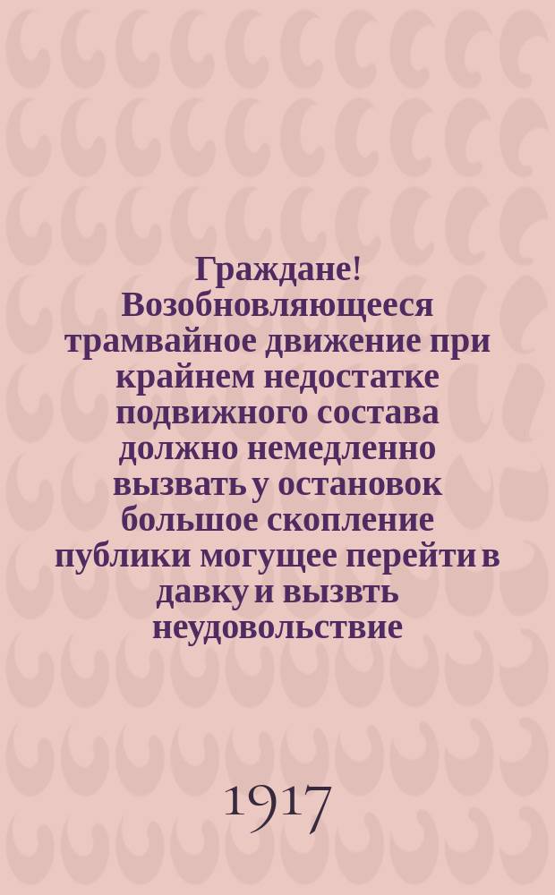 Граждане! Возобновляющееся трамвайное движение при крайнем недостатке подвижного состава должно немедленно вызвать у остановок большое скопление публики могущее перейти в давку и вызвть неудовольствие : листовка