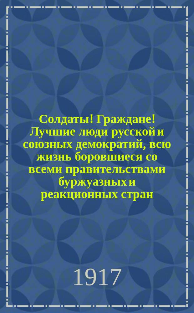Солдаты! Граждане! Лучшие люди русской и союзных демократий, всю жизнь боровшиеся со всеми правительствами буржуазных и реакционных стран, взывают к нам всем и на фронте и в тылу с мольбой спасти и родину и всю Европу ... : листовка