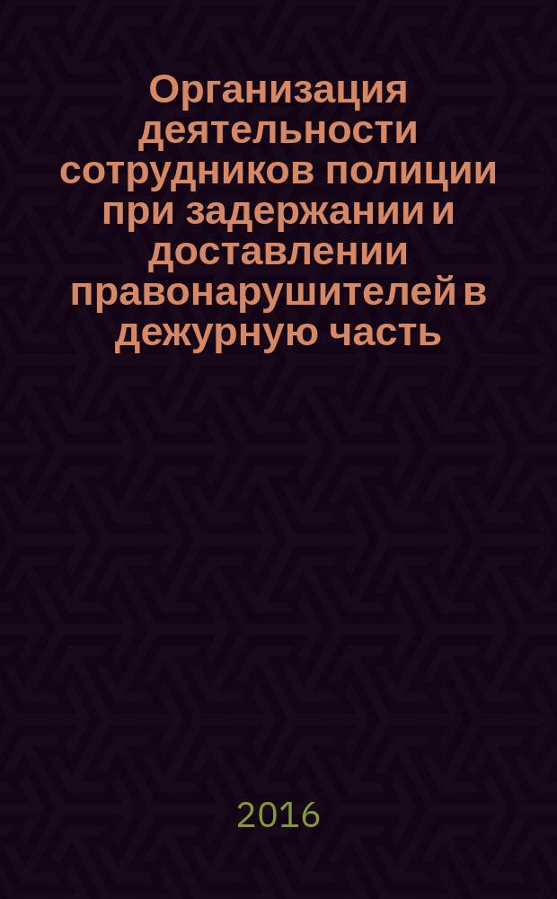 Организация деятельности сотрудников полиции при задержании и доставлении правонарушителей в дежурную часть : учебное пособие