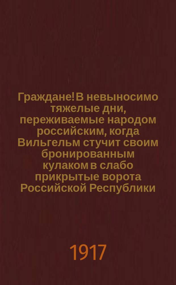 Граждане! В невыносимо тяжелые дни, переживаемые народом российским, когда Вильгельм стучит своим бронированным кулаком в слабо прикрытые ворота Российской Республики ... : листовка