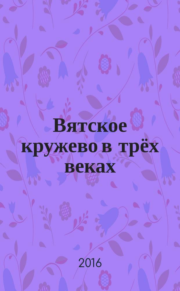 Вятское кружево в трёх веках : альбом-каталог коллекции кружевных изделий в собрании Кировского областного краеведческого музея