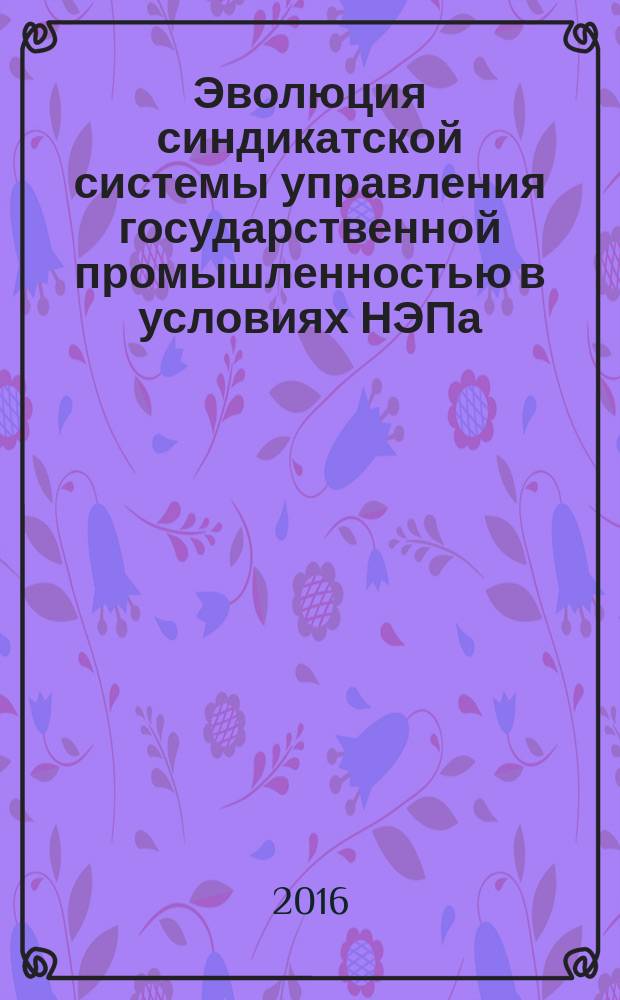 Эволюция синдикатской системы управления государственной промышленностью в условиях НЭПа : (к 95-летию реформы) : монография