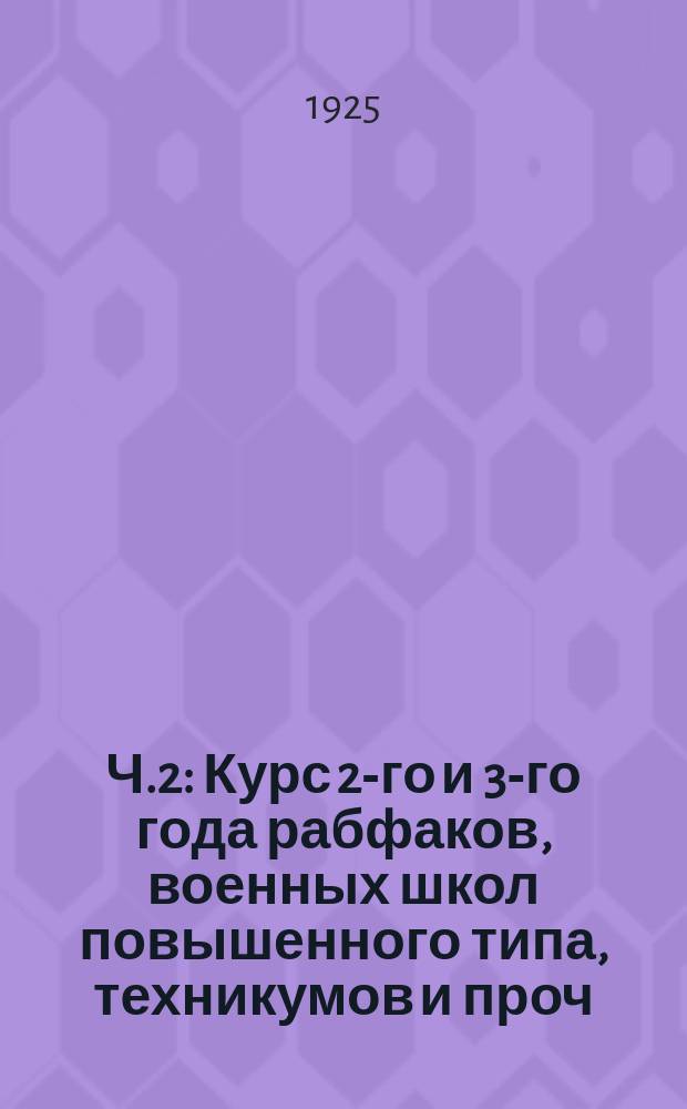 Ч.2 : Курс 2-го и 3-го года рабфаков, военных школ повышенного типа, техникумов и проч.