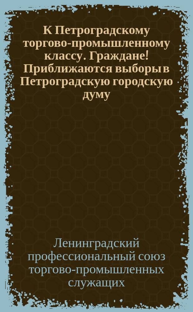 К Петроградскому торгово-промышленному классу. Граждане! Приближаются выборы в Петроградскую городскую думу. На обязанности Думы, по закону, будет, главным образом, лежать ведение местного хозяйства ... : листовка