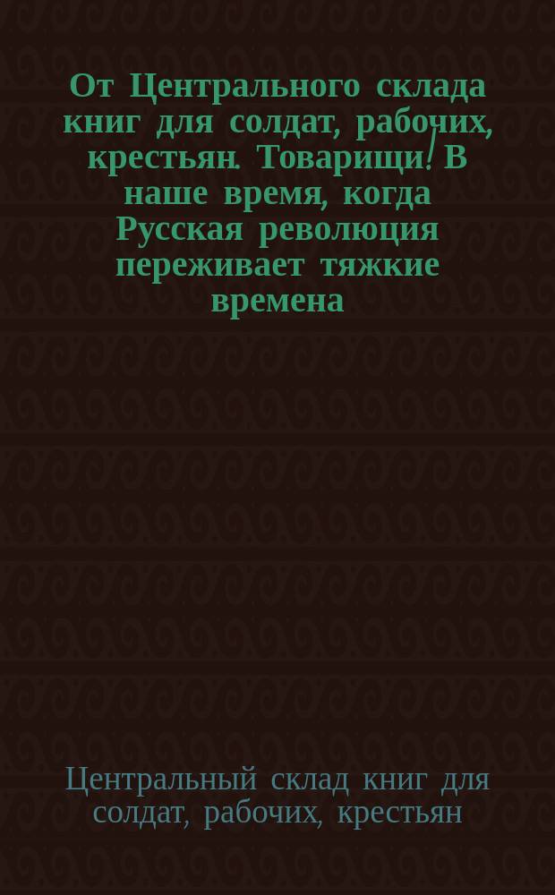От Центрального склада книг для солдат, рабочих, крестьян. Товарищи! В наше время, когда Русская революция переживает тяжкие времена ... : листовка