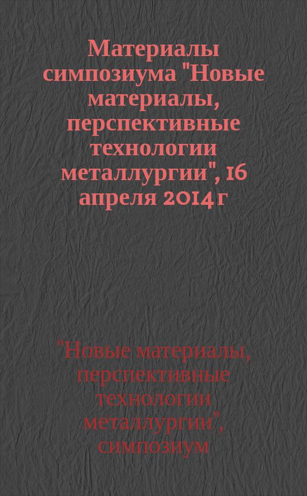 Материалы симпозиума "Новые материалы, перспективные технологии металлургии", 16 апреля 2014 г. : научное электронное издание локального распространения