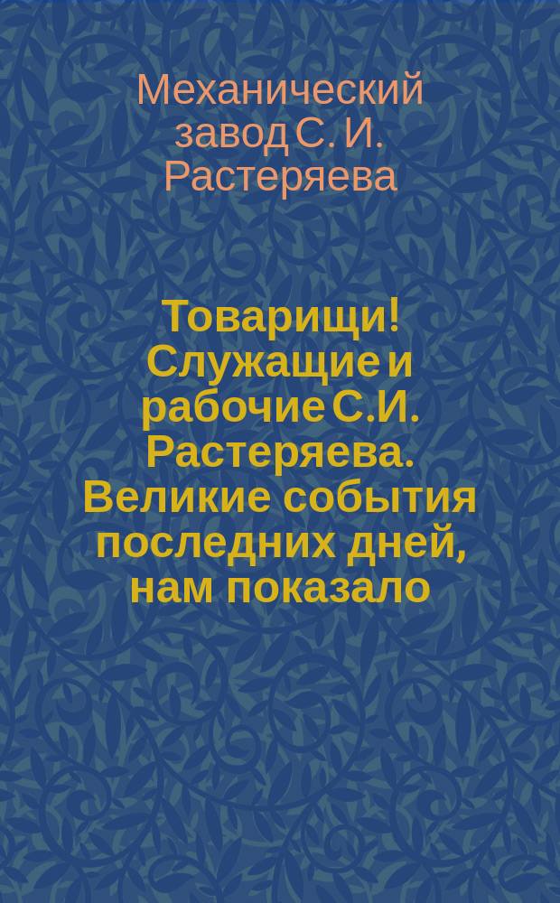 Товарищи! Служащие и рабочие С.И. Растеряева. Великие события последних дней, нам показало, что организованный рабочий народ, сумел свергнуть старый режим ... : листовка