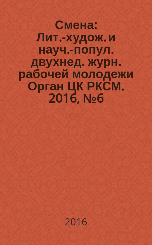 Смена : Лит.-худож. и науч.-попул. двухнед. журн. рабочей молодежи Орган ЦК РКСМ. 2016, № 6 (1820)