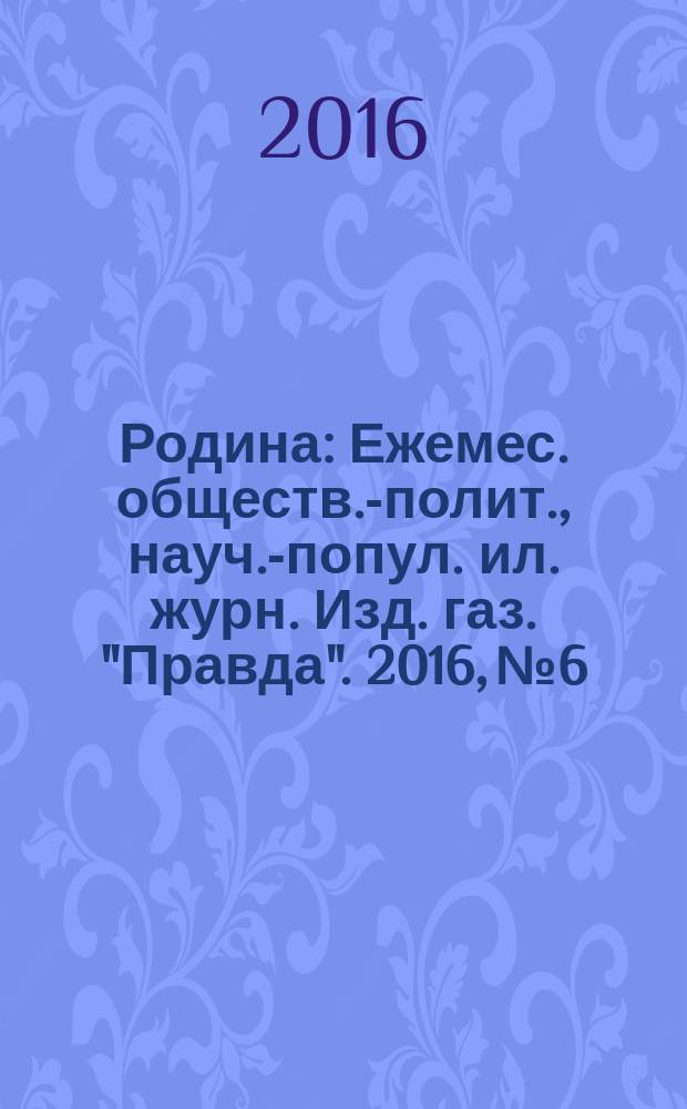 Родина : Ежемес. обществ.-полит., науч.-попул. ил. журн. Изд. газ. "Правда". 2016, № 6