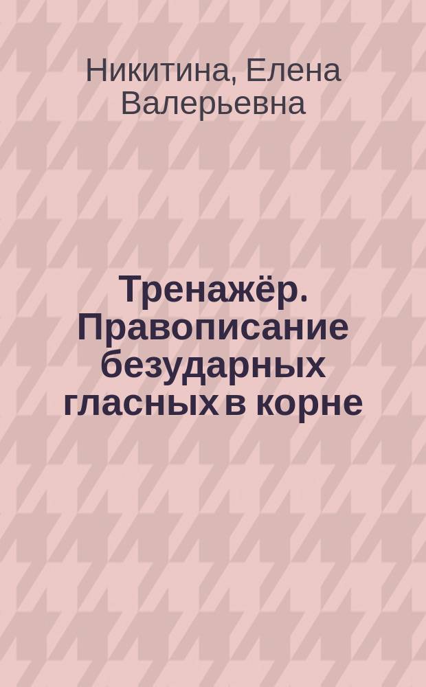 Тренажёр. Правописание безударных гласных в корне : для начальной школы : для детей младшего школьного возраста : 6+