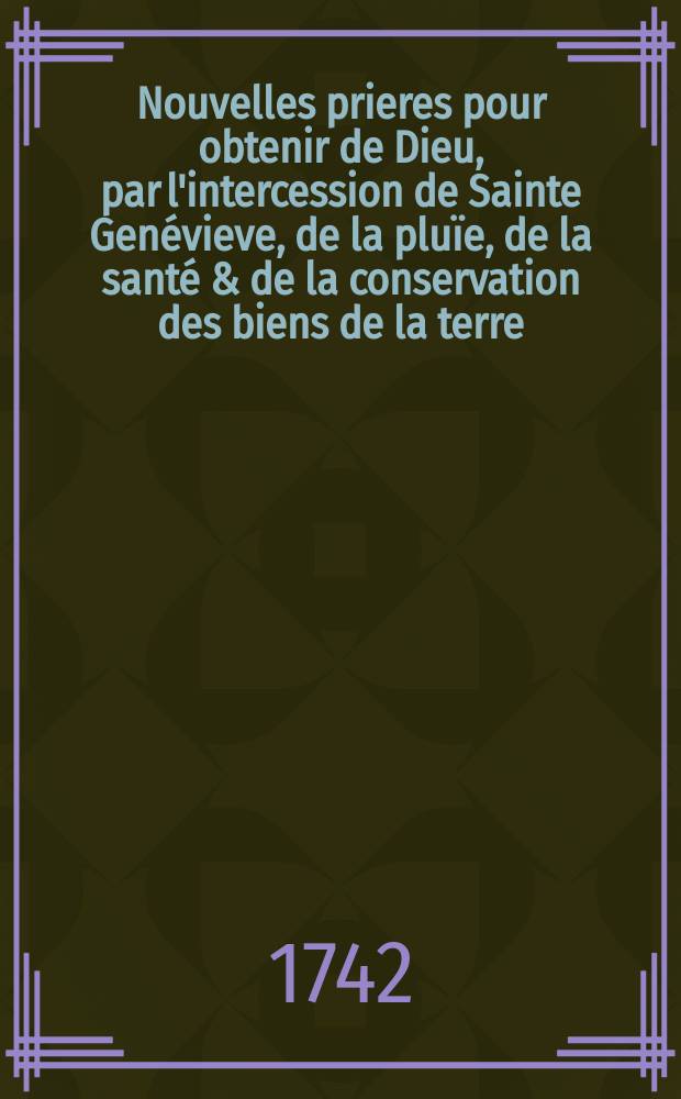 Nouvelles prieres pour obtenir de Dieu, par l'intercession de Sainte Gen&eacute;vieve, de la plu&iuml;e, de la sant&eacute; & de la conservation des biens de la terre