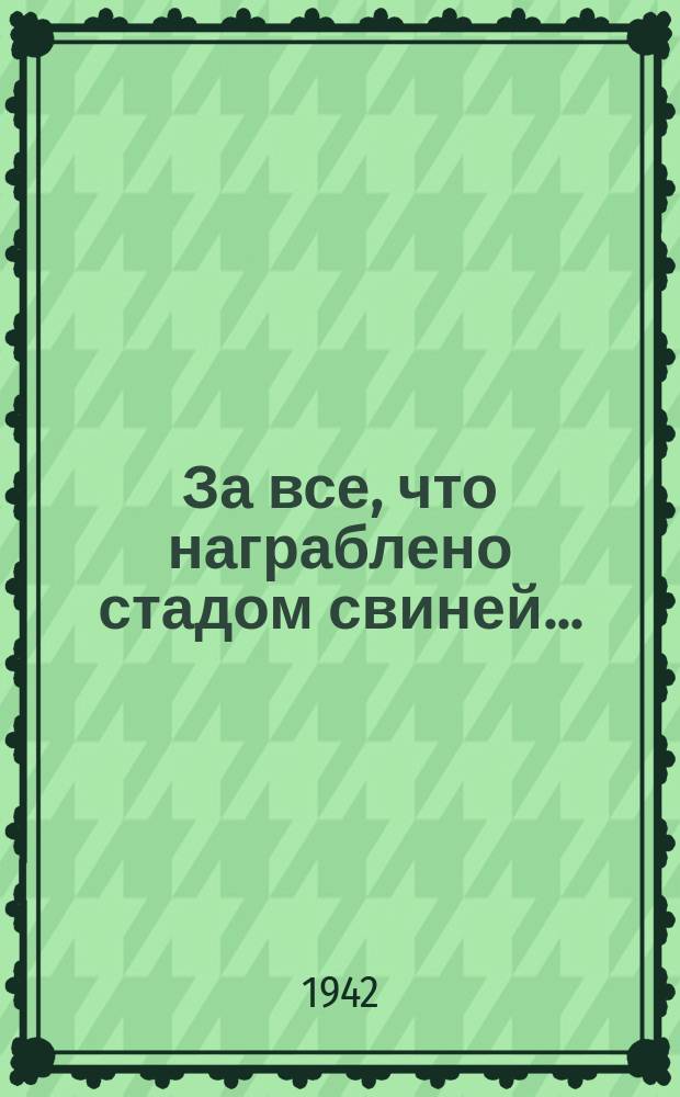 1. За все, что награблено стадом свиней ...; 2. За варварство диких, фашистских зверей ...; 3. За тысячи тысяч жестоких смертей ...; 4. За муки отцов наших, жен, матерей ...; 5. Пусть ненависть в сердце пылает сильней ...: плакат / рисунки Бориса Лео; текст А. Флита