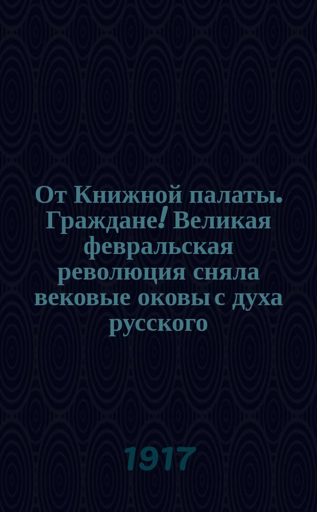От Книжной палаты. Граждане! Великая февральская революция сняла вековые оковы с духа русского... : листовка