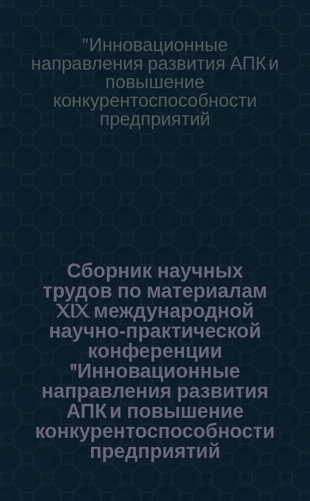 Сборник научных трудов по материалам XIX международной научно-практической конференции "Инновационные направления развития АПК и повышение конкурентоспособности предприятий, отраслей и комплексов - вклад молодых ученых", [27-28 января 2016 г.]