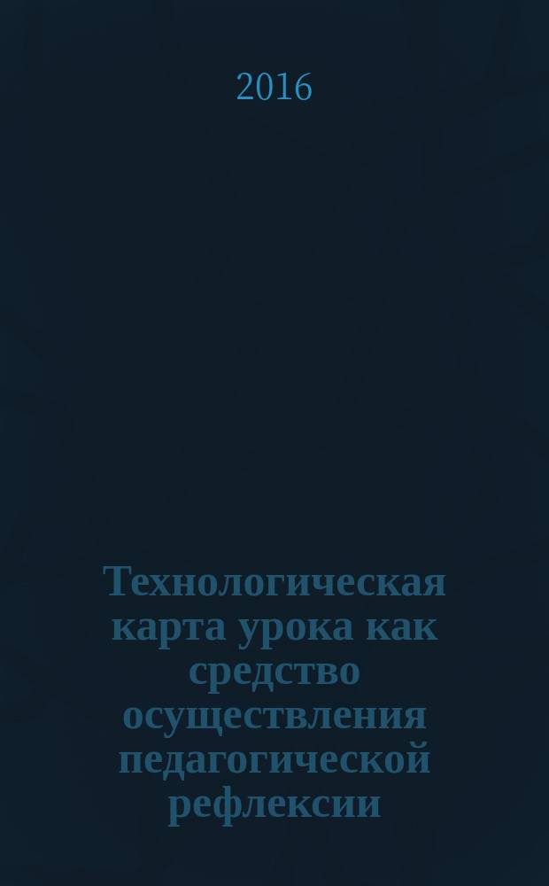 Технологическая карта урока как средство осуществления педагогической рефлексии : методические рекомендации для преподавателей