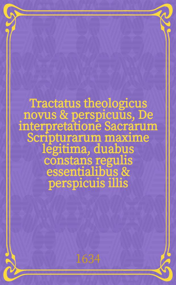 Tractatus theologicus novus & perspicuus, De interpretatione Sacrarum Scripturarum maxime legitima, duabus constans regulis essentialibus & perspicuis illis, quae B. Luthero, ad felicissimam papatus Romani destructionem, in versione Bibliorum Germanica, & in Scripturarum, praeter morem antea sub papatu consuetum explicatione, unice usitatae & familiares fuere, et CLII. exemplis selectis & difficilioribus elucidatus. Simul in his pagellis Lutherani, Hollandi & alii absoluto decreto nervos omnes omnimodo incisos videbunt. Opusculum omnibus Sacrarum paginarum interpretibus, cum quocunque adversario disputaturis, pastoribus & studiosis theologiae, ut & politicis viris de uno quolibet theologorum commentario & sermone judicaturis, maxime profuturum.