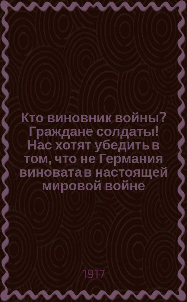 Кто виновник войны? Граждане солдаты! Нас хотят убедить в том, что не Германия виновата в настоящей мировой войне... : листовка