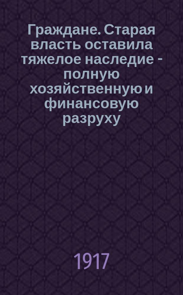 Граждане. Старая власть оставила тяжелое наследие - полную хозяйственную и финансовую разруху... : листовка