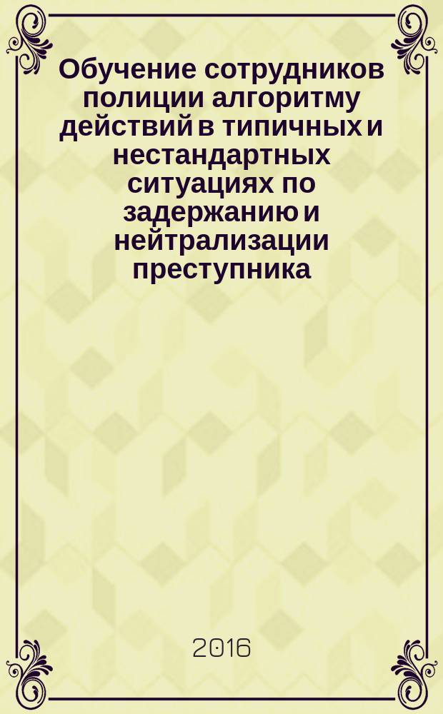 Обучение сотрудников полиции алгоритму действий в типичных и нестандартных ситуациях по задержанию и нейтрализации преступника : учебно-методическое пособие
