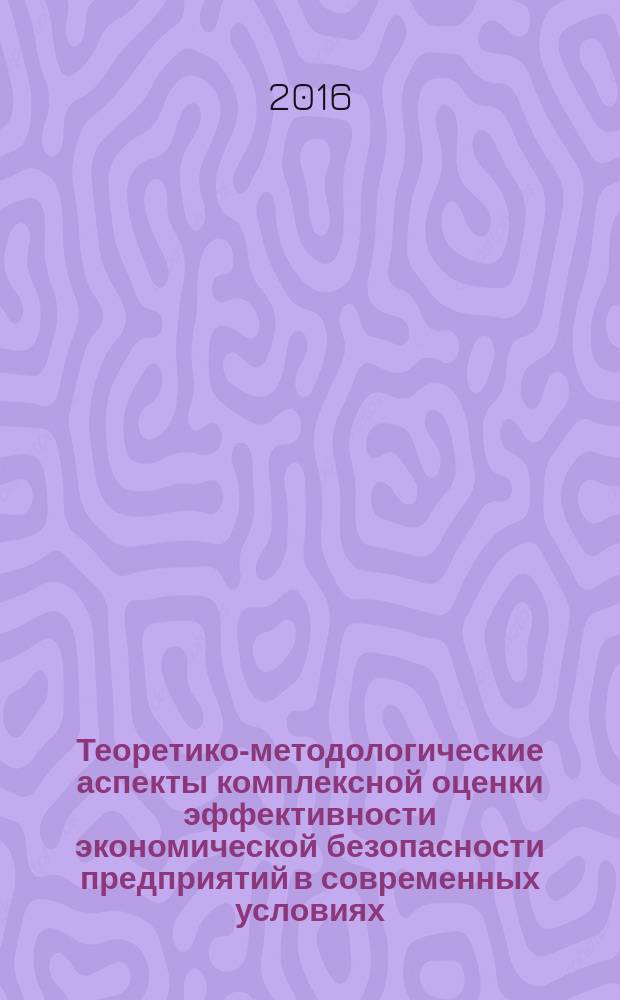 Теоретико-методологические аспекты комплексной оценки эффективности экономической безопасности предприятий в современных условиях : монография