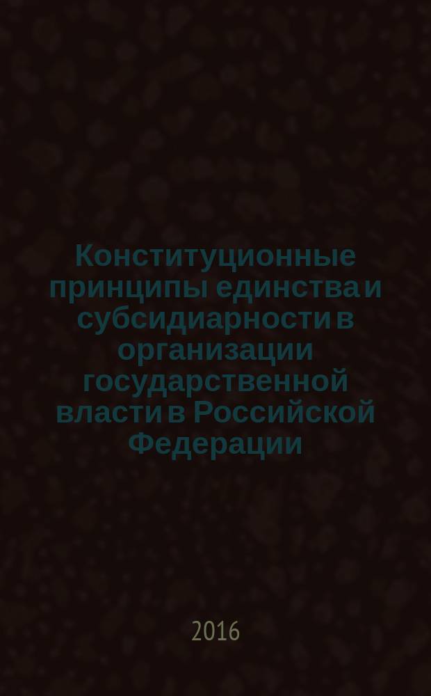 Конституционные принципы единства и субсидиарности в организации государственной власти в Российской Федерации : монография