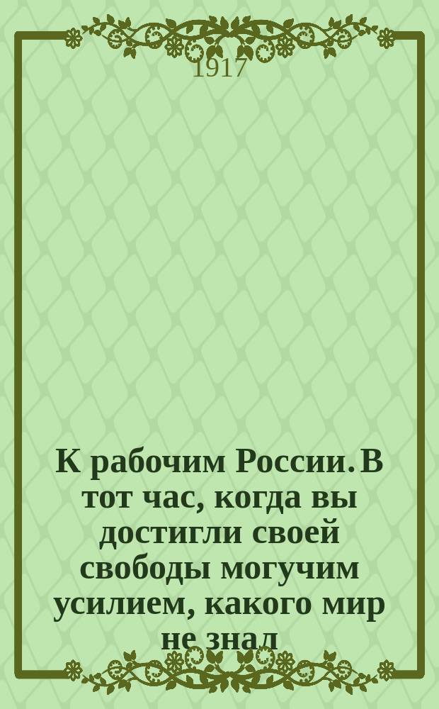 К рабочим России. В тот час, когда вы достигли своей свободы могучим усилием, какого мир не знал ... : листовка