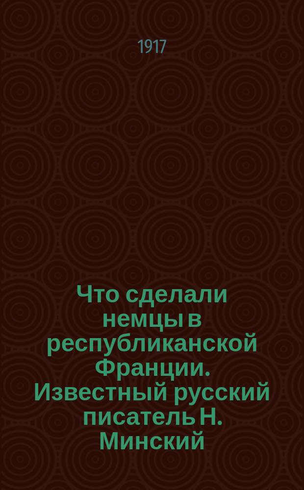 Что сделали немцы в республиканской Франции. Известный русский писатель Н. Минский, вынужденный при старом режиме жить за-границей за редактирование в 1905 г. социал-демократической газеты Новая Жизнь, описывает в "Биржев. Вед.", что он видел в тех местах Франции, по которым прошли немцы. Вот его рассказ ... : листовка