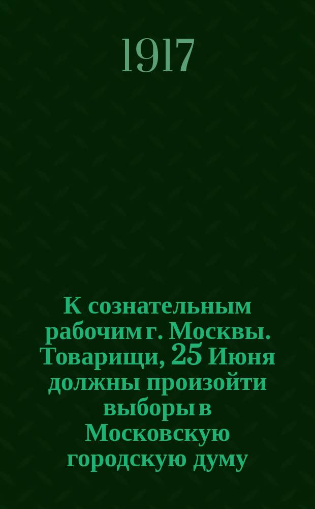 К сознательным рабочим г. Москвы. Товарищи, 25 Июня должны произойти выборы в Московскую городскую думу ... : листовка