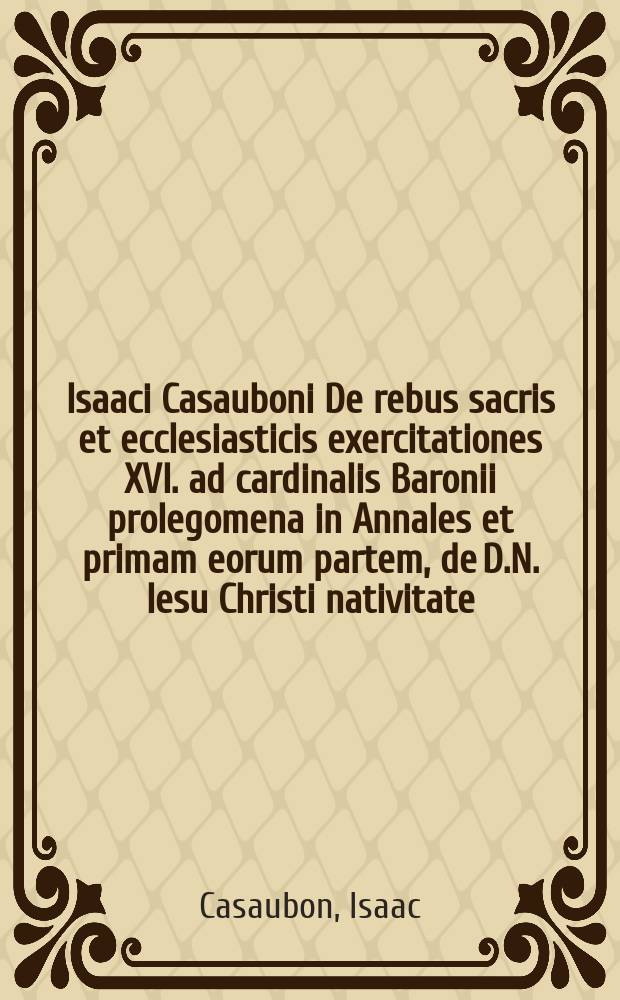 Isaaci Casauboni De rebus sacris et ecclesiasticis exercitationes XVI. ad cardinalis Baronii prolegomena in Annales et primam eorum partem, de D.N. Iesu Christi nativitate, vita, passione, assumptione. Cum prolegomenis auctoris in quibus de Baronianis Annalibus candide disputatur