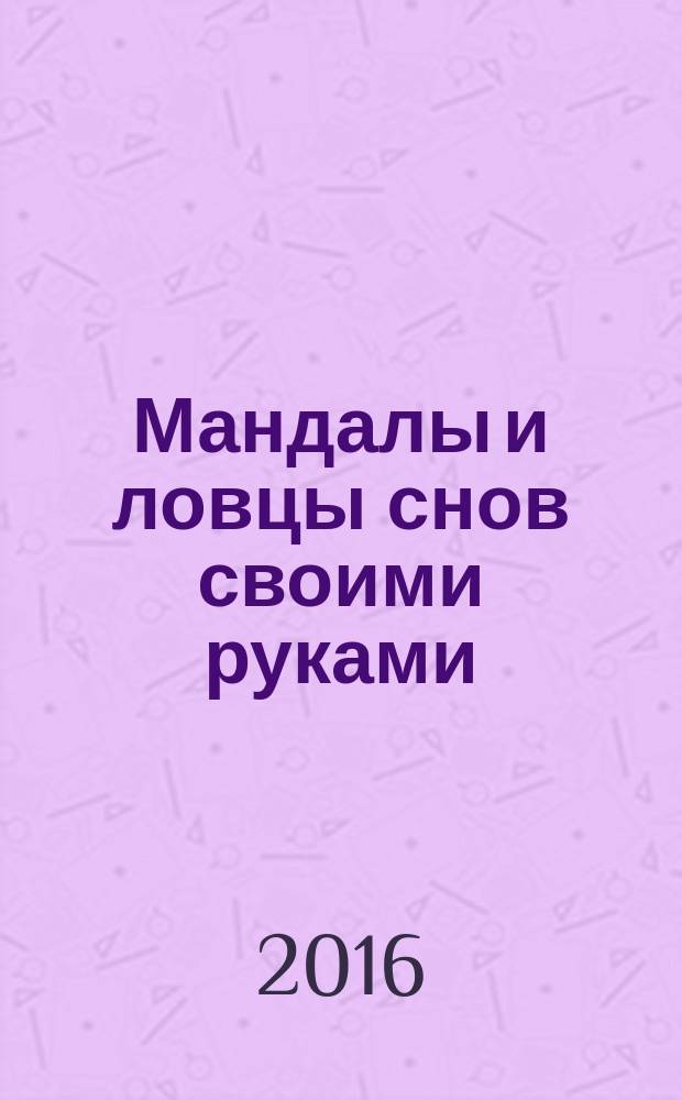 Мандалы и ловцы снов своими руками : для энергетической и психологической защиты, для декора интерьера и одежды в этническом стиле, для оригинальных подарков друзьям и близким