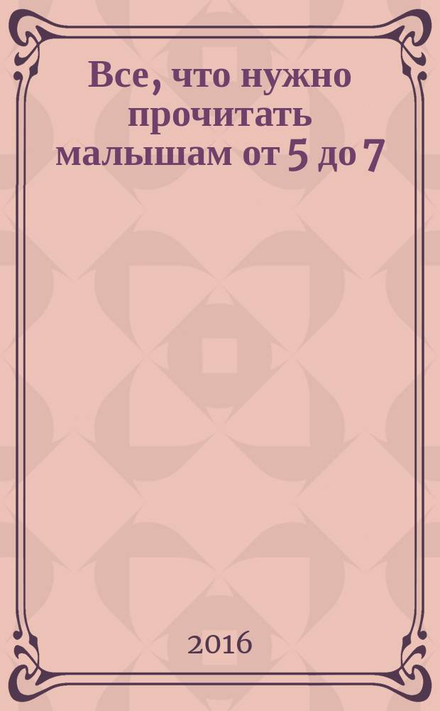 Все, что нужно прочитать малышам от 5 до 7 : развиваем речь, отвечаем на вопросы, учимся думать : песни, загадки, пословицы и поговорки, сказки, стихи, рассказы : для дошкольного возраста