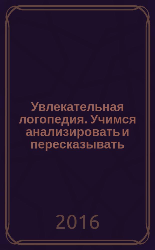 Увлекательная логопедия. Учимся анализировать и пересказывать : истории про Петьку, Сонечку, Гришу и всех остальных : для детей 5-7 лет : пособие