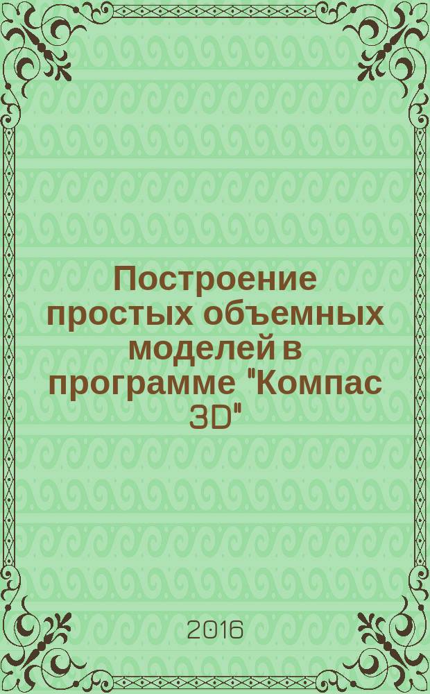Построение простых объемных моделей в программе "Компас 3D" : методические указания к выполнению практической работы по дисциплинам "Инженерные основы объемного моделирования", Компьютерное проектирование заготовок", "Компьютерная графика", "Компьютерное конструирование" для студентов направлений подотовки: "Конструкторско-технологическое обеспечение машиностроительных производств", "Машиностроение", специальности: "Атомные станции: проектирование, эксплуатация и инжиниринг" всех форм обучения