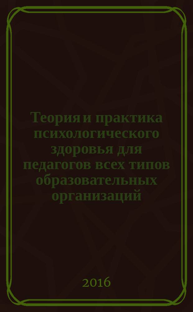 Теория и практика психологического здоровья для педагогов всех типов образовательных организаций : учебное пособие : для высших учебных заведений, ведущих подготовку по направлению "44.04.01 - Педагогическое образование", а также слушателей программ повышения квалификации работников образования