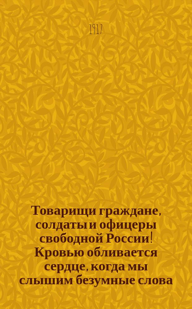 Товарищи граждане, солдаты и офицеры свободной России! Кровью обливается сердце, когда мы слышим безумные слова, порицающие братьев-рабочих и бросающие им упрек в непонимании положения нашей Родины, опасности нашей великими жертвами добытой свободы... : листовка