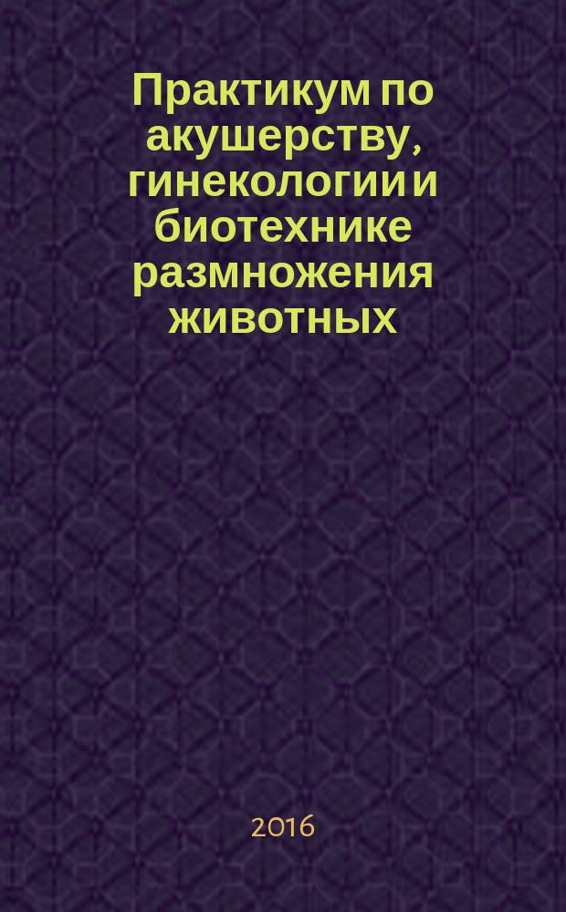 Практикум по акушерству, гинекологии и биотехнике размножения животных : учебное пособие для студентов вузов, обучающихся по специальности "Ветеринария" (квалификация "ветеринарный врач")