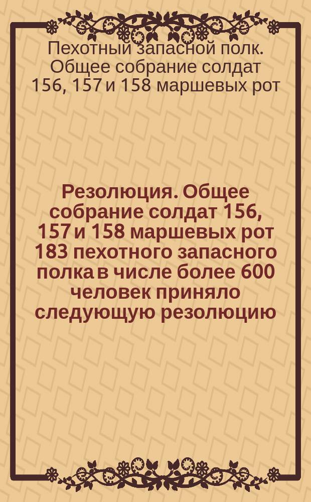 Резолюция. Общее собрание солдат 156, 157 и 158 маршевых рот 183 пехотного запасного полка в числе более 600 человек приняло следующую резолюцию... : листовка