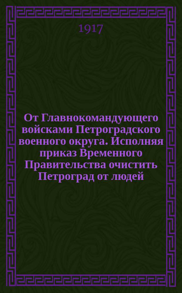 От Главнокомандующего войсками Петроградского военного округа. Исполняя приказ Временного Правительства очистить Петроград от людей, с оружием в руках... : листовка